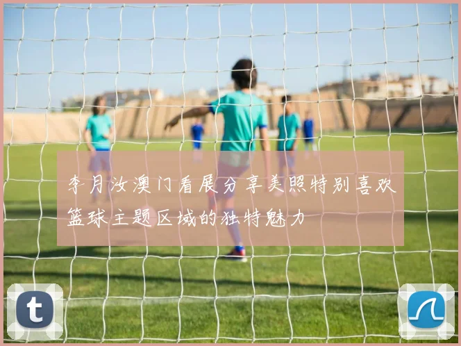李月汝澳门看展分享美照特别喜欢篮球主题区域的独特魅力