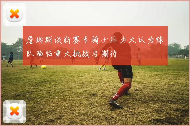 詹姆斯谈新赛季骑士压力大认为球队面临重大挑战与期待