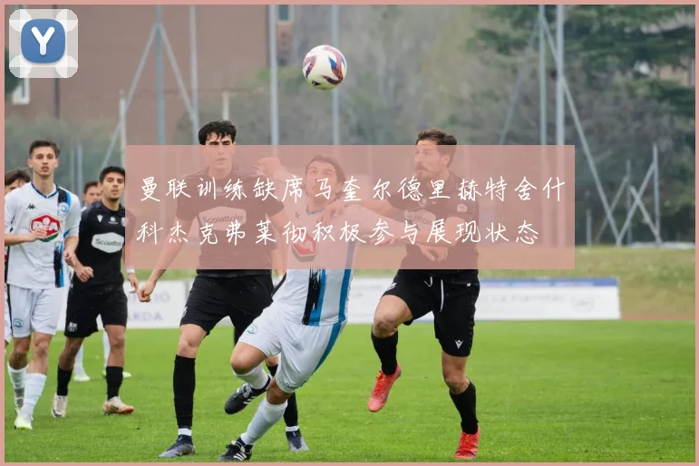 曼联训练缺席马奎尔德里赫特舍什科杰克弗莱彻积极参与展现状态