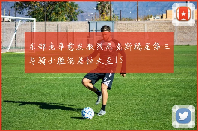 东部竞争愈发激烈尼克斯稳居第三与骑士胜场差拉大至15