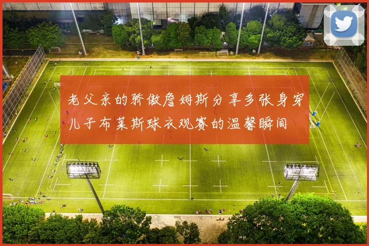 老父亲的骄傲詹姆斯分享多张身穿儿子布莱斯球衣观赛的温馨瞬间