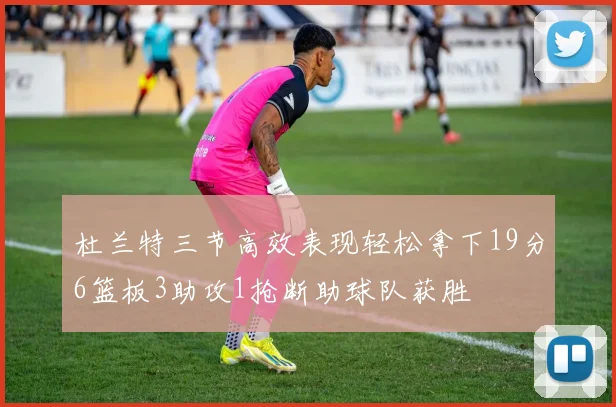 杜兰特三节高效表现轻松拿下19分6篮板3助攻1抢断助球队获胜