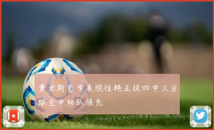 费尔斯首节表现惊艳五投四中三分球全中助队领先