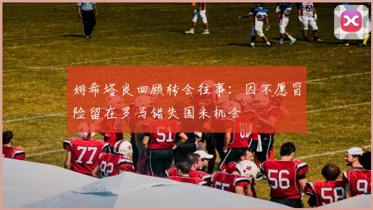 姆希塔良回顾转会往事：因不愿冒险留在罗马错失国米机会