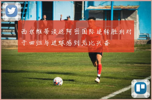 西尔维蒂谈迈阿密国际逆转胜利对于回归与进球感到无比兴奋