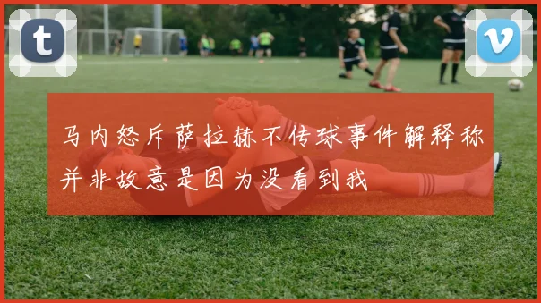 马内怒斥萨拉赫不传球事件解释称并非故意是因为没看到我