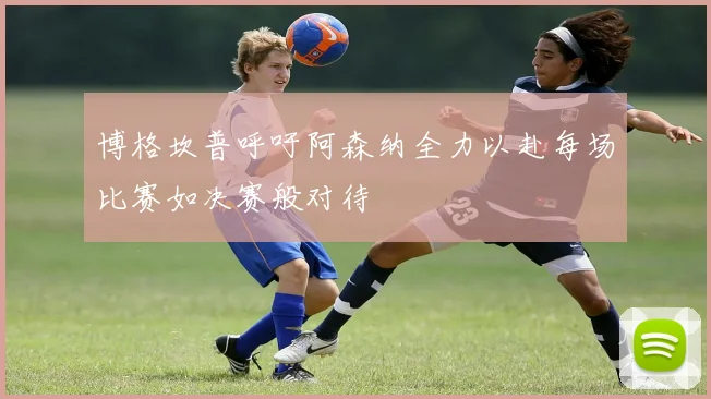博格坎普呼吁阿森纳全力以赴每场比赛如决赛般对待