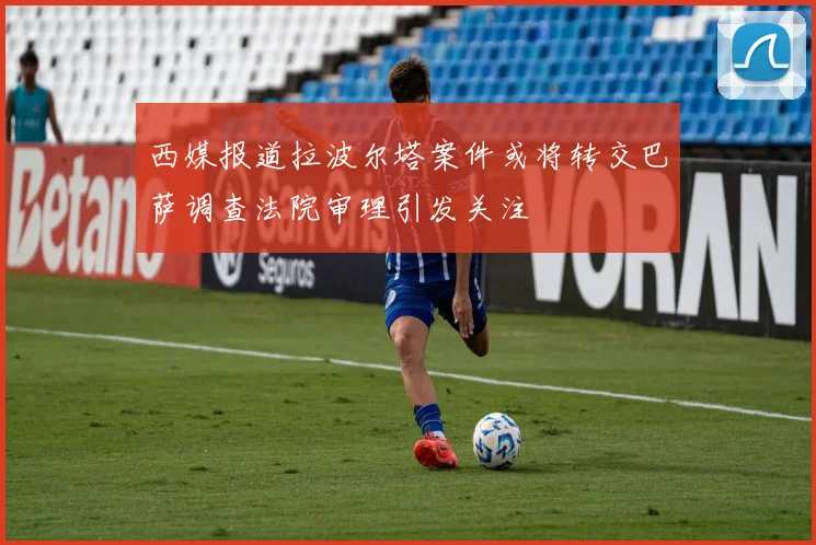 西媒报道拉波尔塔案件或将转交巴萨调查法院审理引发关注