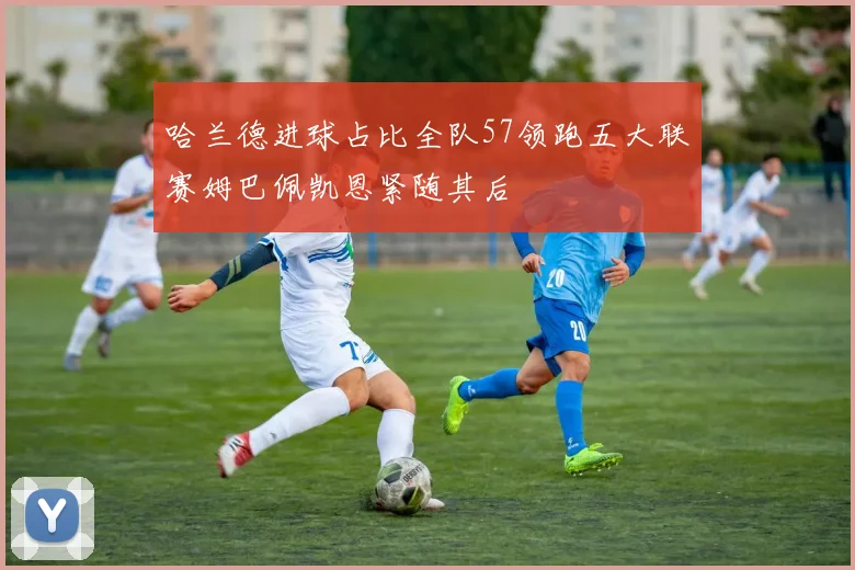 哈兰德进球占比全队57领跑五大联赛姆巴佩凯恩紧随其后