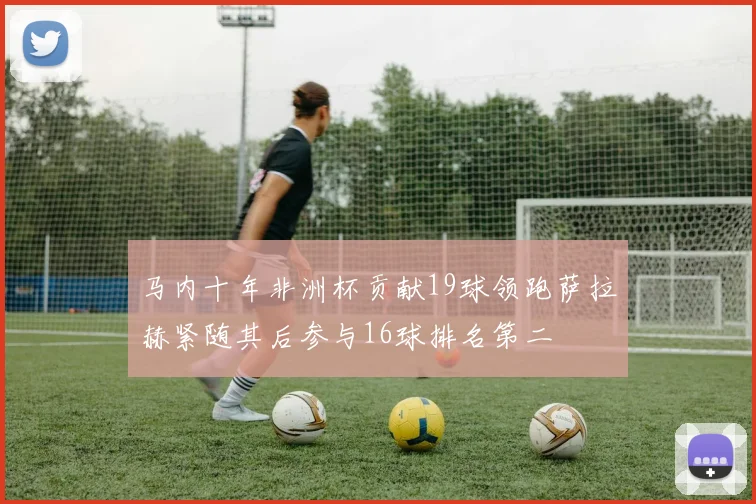 马内十年非洲杯贡献19球领跑萨拉赫紧随其后参与16球排名第二