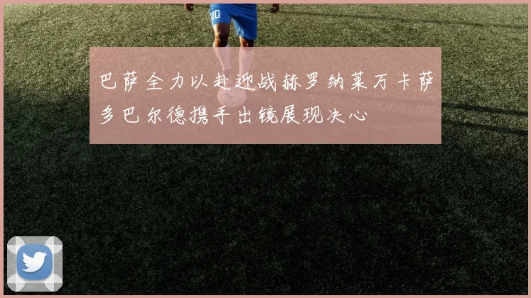 巴萨全力以赴迎战赫罗纳莱万卡萨多巴尔德携手出镜展现决心