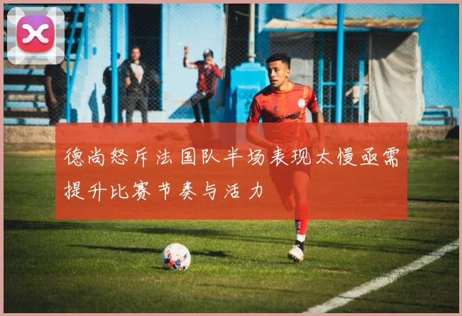 德尚怒斥法国队半场表现太慢亟需提升比赛节奏与活力