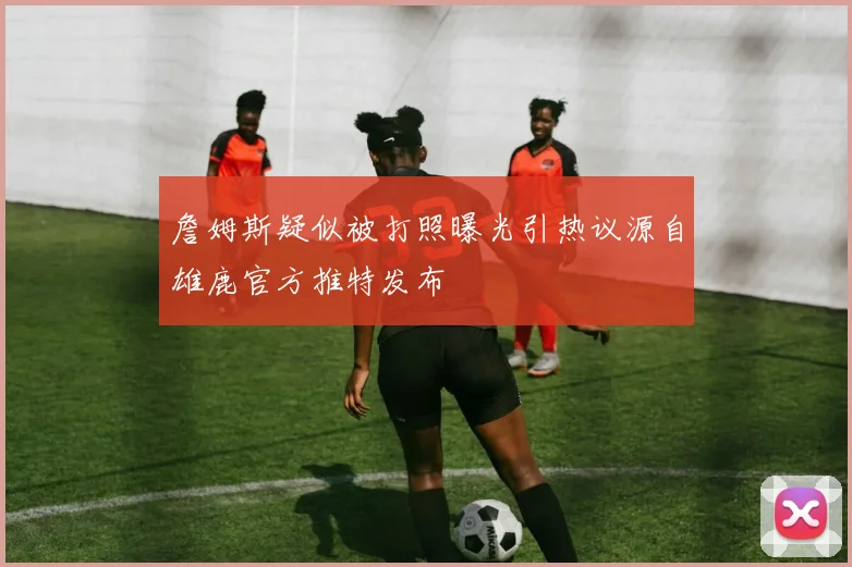 詹姆斯疑似被打照曝光引热议源自雄鹿官方推特发布