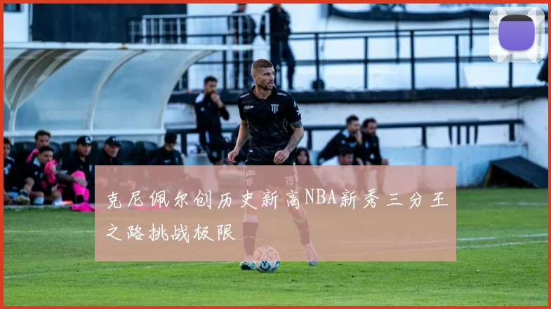 克尼佩尔创历史新高NBA新秀三分王之路挑战极限