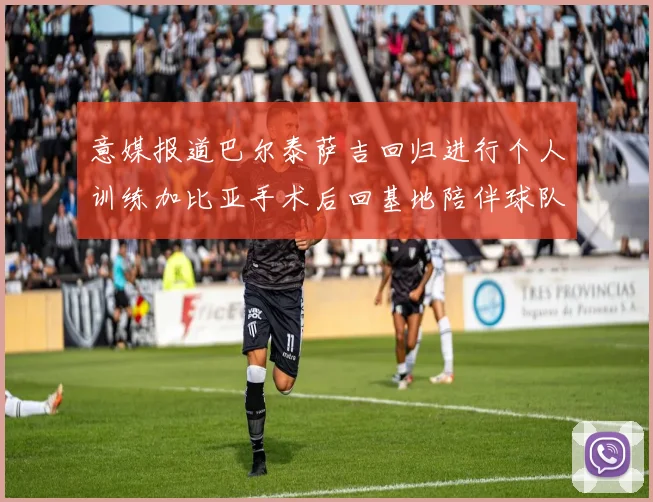 意媒报道巴尔泰萨吉回归进行个人训练加比亚手术后回基地陪伴球队恢复状态