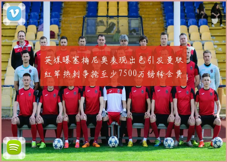 英媒曝塞梅尼奥表现出色引发曼联红军热刺争抢至少7500万镑转会费