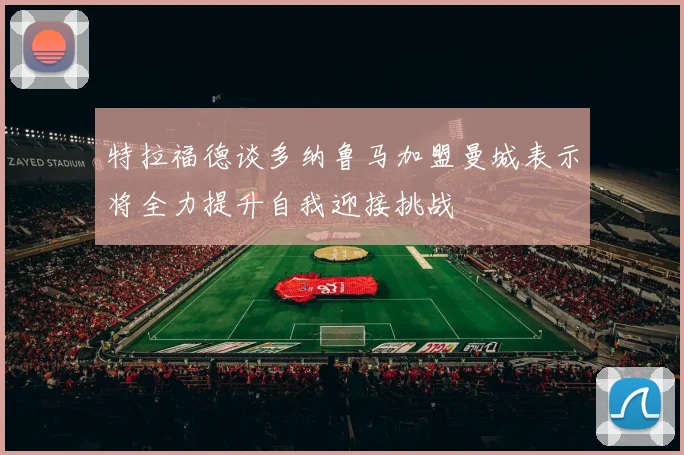 特拉福德谈多纳鲁马加盟曼城表示将全力提升自我迎接挑战